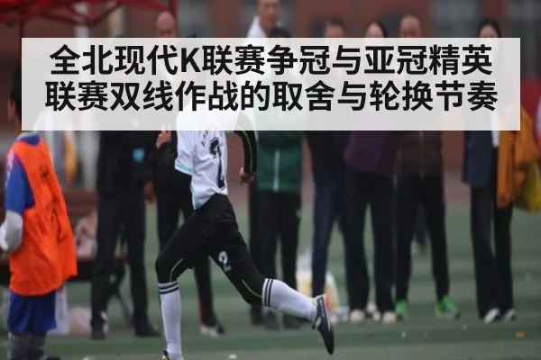 全北现代K联赛争冠与亚冠精英联赛双线作战的取舍与轮换节奏